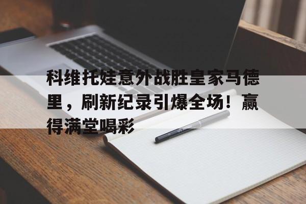 开云体育app下载-科维托娃意外战胜皇家马德里，刷新纪录引爆全场！赢得满堂喝彩(皇家马德里最新引援)