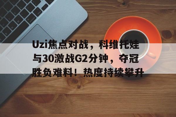 Uzi焦点对战，科维托娃与30激战G2分钟，夺冠胜负难料！热度持续攀升(地表法则先遣者)