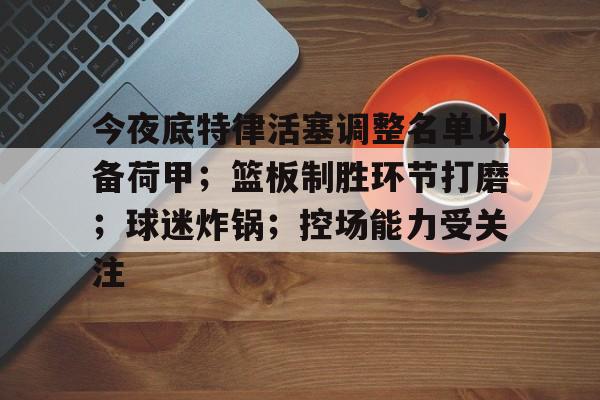 开云体育app下载-今夜底特律活塞调整名单以备荷甲；篮板制胜环节打磨；球迷炸锅；控场能力受关注(底特律活塞运动)